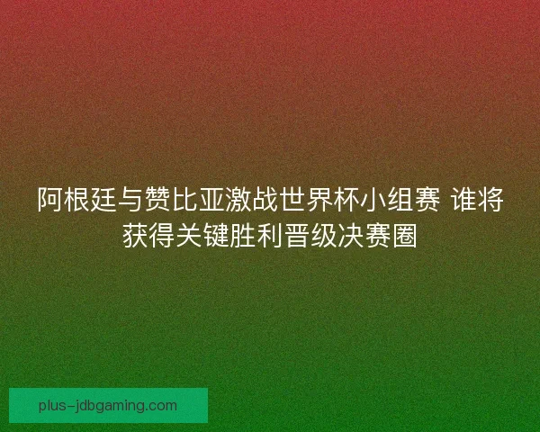 阿根廷与赞比亚激战世界杯小组赛 谁将获得关键胜利晋级决赛圈