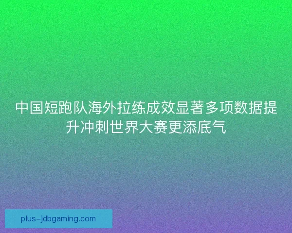 中国短跑队海外拉练成效显著多项数据提升冲刺世界大赛更添底气
