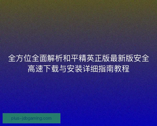 全方位全面解析和平精英正版最新版安全高速下载与安装详细指南教程