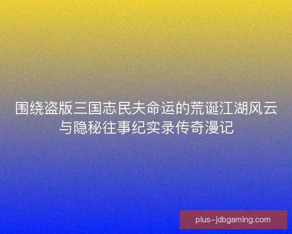 围绕盗版三国志民夫命运的荒诞江湖风云与隐秘往事纪实录传奇漫记