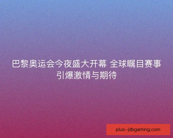 巴黎奥运会今夜盛大开幕 全球瞩目赛事引爆激情与期待