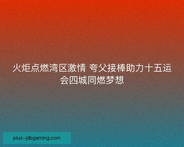 火炬点燃湾区激情 夸父接棒助力十五运会四城同燃梦想