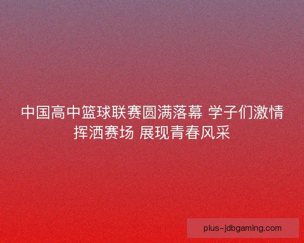 中国高中篮球联赛圆满落幕 学子们激情挥洒赛场 展现青春风采