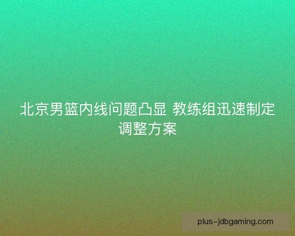 北京男篮内线问题凸显 教练组迅速制定调整方案